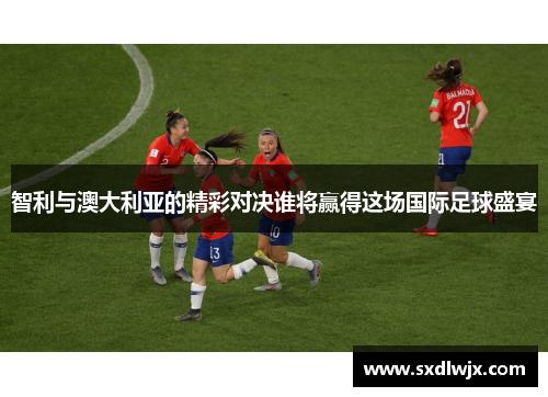 智利与澳大利亚的精彩对决谁将赢得这场国际足球盛宴