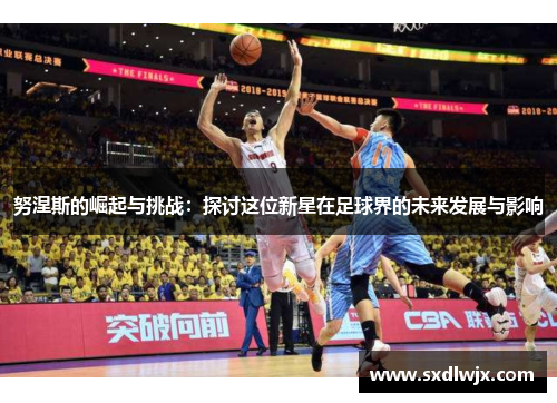 努涅斯的崛起与挑战：探讨这位新星在足球界的未来发展与影响